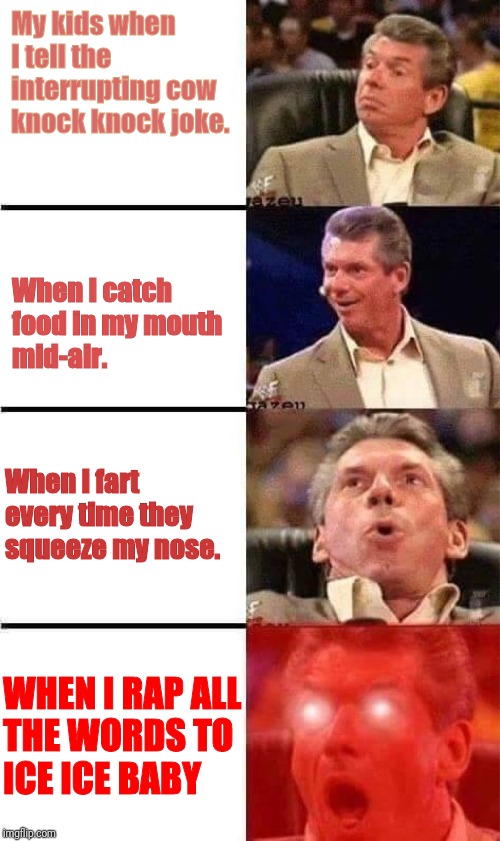 Vince McMahon Reaction w/Glowing Eyes | My kids when
I tell the
interrupting cow
knock knock joke. When I catch
food in my mouth
mid-air. When I fart
every time they
squeeze my nose. WHEN I RAP ALL
THE WORDS TO
ICE ICE BABY | image tagged in vince mcmahon reaction w/glowing eyes | made w/ Imgflip meme maker