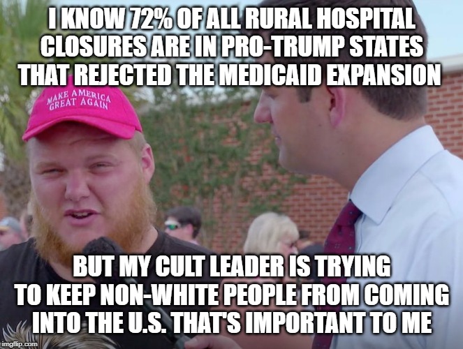 Trump supporters | I KNOW 72% OF ALL RURAL HOSPITAL CLOSURES ARE IN PRO-TRUMP STATES THAT REJECTED THE MEDICAID EXPANSION; BUT MY CULT LEADER IS TRYING TO KEEP NON-WHITE PEOPLE FROM COMING INTO THE U.S. THAT'S IMPORTANT TO ME | image tagged in donald trump,trump supporters,republicans | made w/ Imgflip meme maker