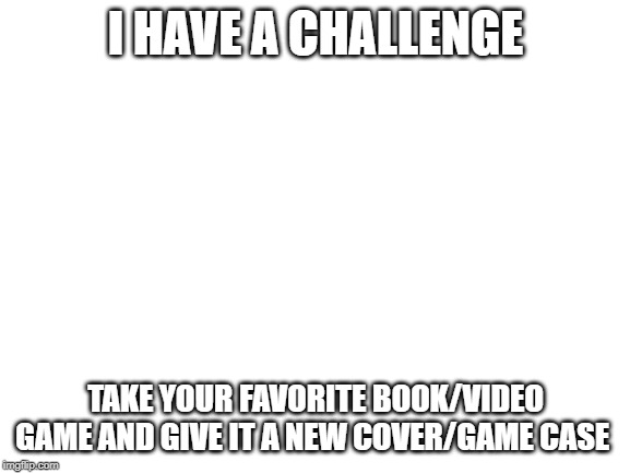 Blank White Template | I HAVE A CHALLENGE; TAKE YOUR FAVORITE BOOK/VIDEO GAME AND GIVE IT A NEW COVER/GAME CASE | image tagged in blank white template | made w/ Imgflip meme maker