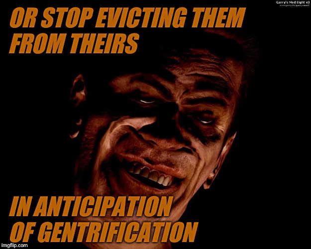 . | OR STOP EVICTING THEM FROM THEIRS IN ANTICIPATION OF GENTRIFICATION | image tagged in g-man from half-life | made w/ Imgflip meme maker