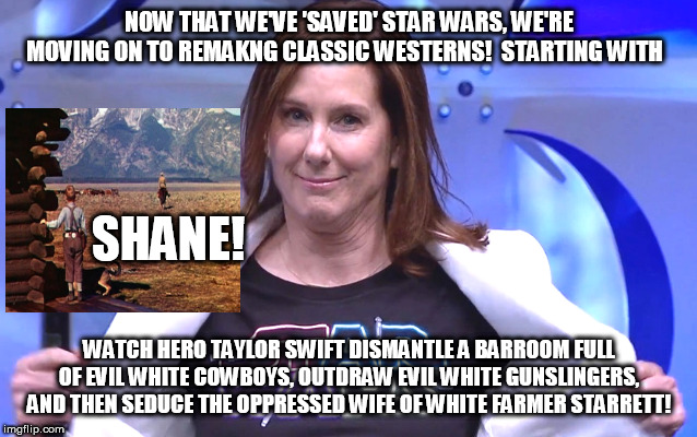 Kathleen Kennedy | NOW THAT WE'VE 'SAVED' STAR WARS, WE'RE MOVING ON TO REMAKNG CLASSIC WESTERNS!  STARTING WITH; SHANE! WATCH HERO TAYLOR SWIFT DISMANTLE A BARROOM FULL OF EVIL WHITE COWBOYS, OUTDRAW EVIL WHITE GUNSLINGERS, AND THEN SEDUCE THE OPPRESSED WIFE OF WHITE FARMER STARRETT! | image tagged in kathleen kennedy | made w/ Imgflip meme maker