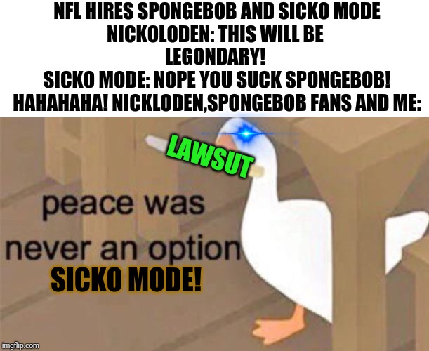 NFL superbowl 53 half time ruined by sicko mode! | NFL HIRES SPONGEBOB AND SICKO MODE
NICKOLODEN: THIS WILL BE 
LEGONDARY! 
SICKO MODE: NOPE YOU SUCK SPONGEBOB! HAHAHAHA! NICKLODEN,SPONGEBOB FANS AND ME:; LAWSUT; SICKO MODE! | image tagged in untitled goose peace was never an option,sicko mode,spongebob,nfl,lawsuit,superbowl 53 | made w/ Imgflip meme maker