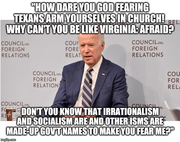 Quid Pro Jo The Rationalist Party! | "HOW DARE YOU GOD FEARING TEXANS ARM YOURSELVES IN CHURCH!  WHY CAN'T YOU BE LIKE VIRGINIA: AFRAID? DON'T YOU KNOW THAT IRRATIONALISM AND SOCIALISM ARE AND OTHER ISMS ARE MADE-UP GOV'T NAMES TO MAKE YOU FEAR ME?" | image tagged in quid pro joe,socialism,communism | made w/ Imgflip meme maker