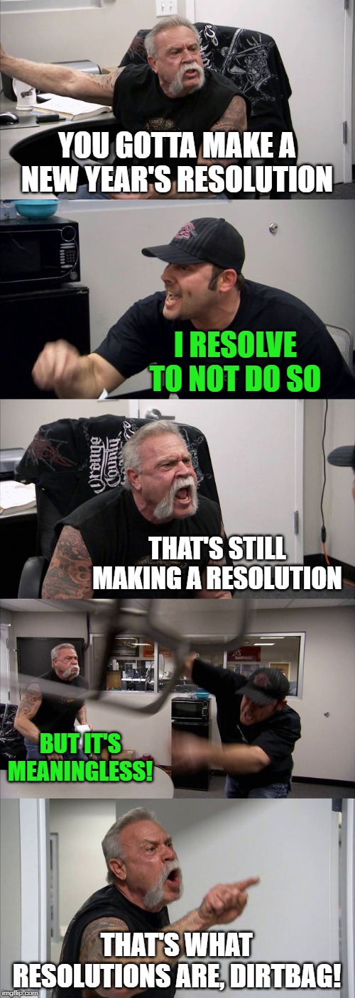 You might be able to suss from this my stance on New Year's resolutions | YOU GOTTA MAKE A NEW YEAR'S RESOLUTION; I RESOLVE TO NOT DO SO; THAT'S STILL MAKING A RESOLUTION; BUT IT'S MEANINGLESS! THAT'S WHAT RESOLUTIONS ARE, DIRTBAG! | image tagged in memes,american chopper argument,happy new year,new year resolutions | made w/ Imgflip meme maker