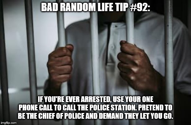 Behind bars |  BAD RANDOM LIFE TIP #92:; IF YOU'RE EVER ARRESTED, USE YOUR ONE PHONE CALL TO CALL THE POLICE STATION. PRETEND TO BE THE CHIEF OF POLICE AND DEMAND THEY LET YOU GO. | image tagged in behind bars | made w/ Imgflip meme maker