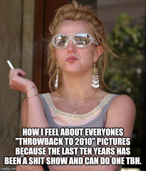HOW I FEEL ABOUT EVERYONES "THROWBACK TO 2010" PICTURES BECAUSE THE LAST TEN YEARS HAS BEEN A SHIT SHOW AND CAN DO ONE TBH. | image tagged in britney spears,throwback | made w/ Imgflip meme maker