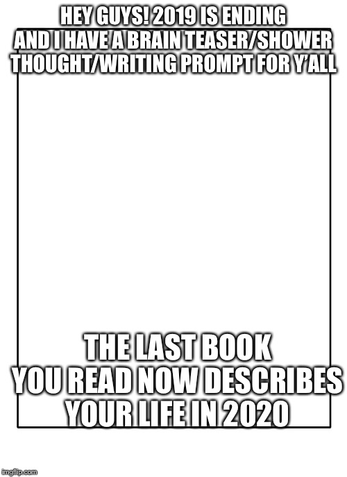 No image but please comment. Have a great year and I’ll see y’all next decade! | HEY GUYS! 2019 IS ENDING AND I HAVE A BRAIN TEASER/SHOWER THOUGHT/WRITING PROMPT FOR Y’ALL; THE LAST BOOK YOU READ NOW DESCRIBES YOUR LIFE IN 2020 | image tagged in blank template,happy new year | made w/ Imgflip meme maker