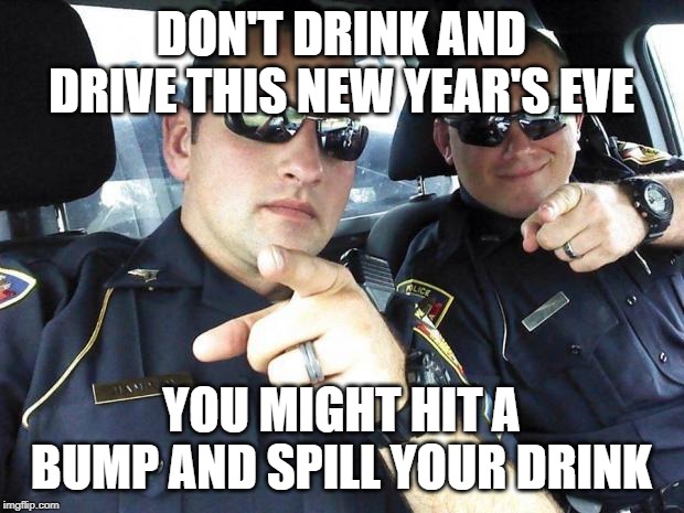 Be safe this NYE | DON'T DRINK AND DRIVE THIS NEW YEAR'S EVE; YOU MIGHT HIT A BUMP AND SPILL YOUR DRINK | image tagged in cops,happy new year | made w/ Imgflip meme maker