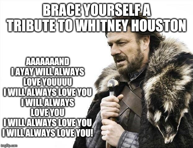 Brace Yourselves X is Coming | AAAAAAAND I AYAY WILL ALWAYS LOVE YOUUUU
I WILL ALWAYS LOVE YOU
I WILL ALWAYS LOVE YOU
I WILL ALWAYS LOVE YOU
I WILL ALWAYS LOVE YOU! BRACE YOURSELF A TRIBUTE TO WHITNEY HOUSTON | image tagged in memes,brace yourselves x is coming,tribute,i love you | made w/ Imgflip meme maker