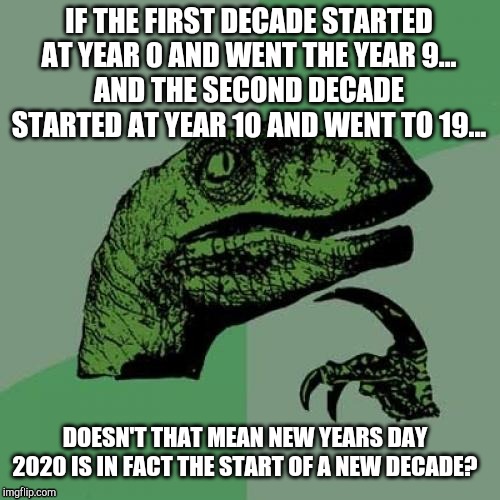 2020 Starts the Decade | IF THE FIRST DECADE STARTED AT YEAR 0 AND WENT THE YEAR 9...
AND THE SECOND DECADE STARTED AT YEAR 10 AND WENT TO 19... DOESN'T THAT MEAN NEW YEARS DAY 2020 IS IN FACT THE START OF A NEW DECADE? | image tagged in memes,2020,new years,new year | made w/ Imgflip meme maker