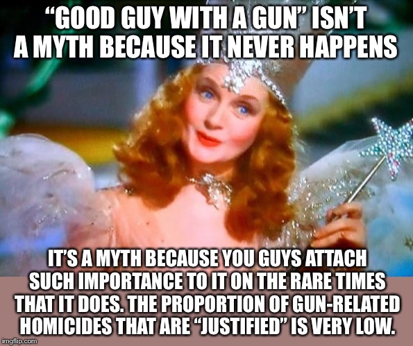 “Good guy with a gun” is still a myth — even though it sometimes happens! | “GOOD GUY WITH A GUN” ISN’T A MYTH BECAUSE IT NEVER HAPPENS; IT’S A MYTH BECAUSE YOU GUYS ATTACH SUCH IMPORTANCE TO IT ON THE RARE TIMES THAT IT DOES. THE PROPORTION OF GUN-RELATED HOMICIDES THAT ARE “JUSTIFIED” IS VERY LOW. | image tagged in glinda the good witch,gun control,guns,second amendment,gun rights,murder | made w/ Imgflip meme maker