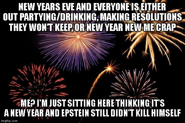 Fireworks | NEW YEARS EVE AND EVERYONE IS EITHER OUT PARTYING/DRINKING, MAKING RESOLUTIONS THEY WON'T KEEP, OR NEW YEAR NEW ME CRAP; ME? I'M JUST SITTING HERE THINKING IT'S A NEW YEAR AND EPSTEIN STILL DIDN'T KILL HIMSELF | image tagged in fireworks | made w/ Imgflip meme maker