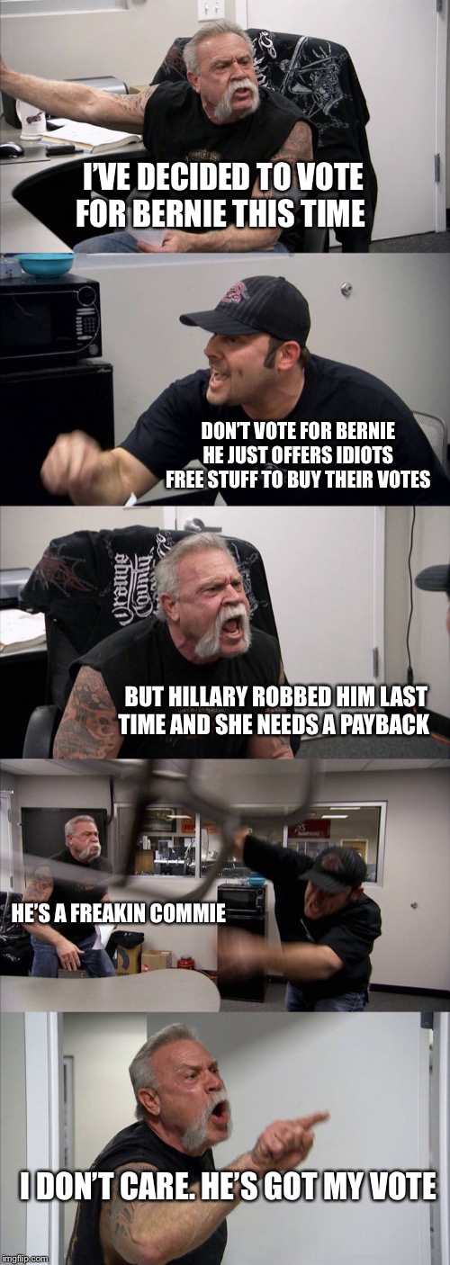 American Chopper Argument | I’VE DECIDED TO VOTE FOR BERNIE THIS TIME; DON’T VOTE FOR BERNIE HE JUST OFFERS IDIOTS FREE STUFF TO BUY THEIR VOTES; BUT HILLARY ROBBED HIM LAST TIME AND SHE NEEDS A PAYBACK; HE’S A FREAKIN COMMIE; I DON’T CARE. HE’S GOT MY VOTE | image tagged in memes,american chopper argument | made w/ Imgflip meme maker