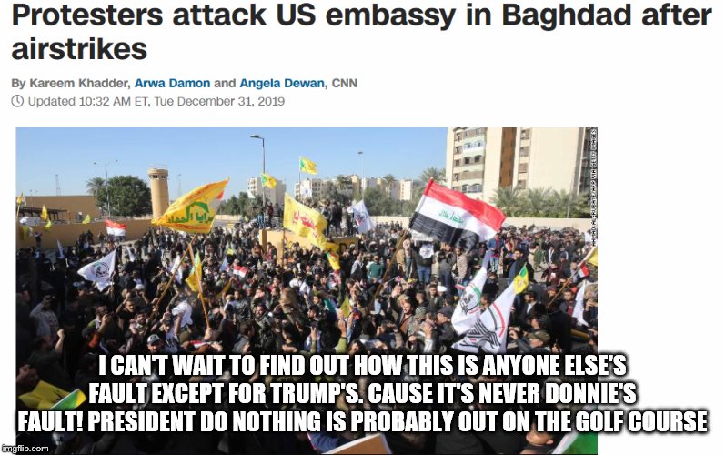 US Embassy Attacked | I CAN'T WAIT TO FIND OUT HOW THIS IS ANYONE ELSE'S FAULT EXCEPT FOR TRUMP'S. CAUSE IT'S NEVER DONNIE'S FAULT! PRESIDENT DO NOTHING IS PROBABLY OUT ON THE GOLF COURSE | image tagged in us embassy attacked | made w/ Imgflip meme maker