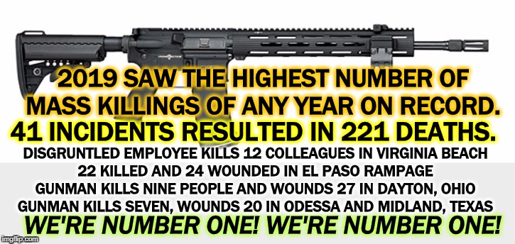 You don't need military weaponry unless you're in the military. You shouldn't need more than 30 rounds for anything. | 2019 SAW THE HIGHEST NUMBER OF MASS KILLINGS OF ANY YEAR ON RECORD. 41 INCIDENTS RESULTED IN 221 DEATHS. DISGRUNTLED EMPLOYEE KILLS 12 COLLEAGUES IN VIRGINIA BEACH
22 KILLED AND 24 WOUNDED IN EL PASO RAMPAGE
GUNMAN KILLS NINE PEOPLE AND WOUNDS 27 IN DAYTON, OHIO
GUNMAN KILLS SEVEN, WOUNDS 20 IN ODESSA AND MIDLAND, TEXAS; WE'RE NUMBER ONE! WE'RE NUMBER ONE! | image tagged in sw assault rifle,mass shooting,second amendment,gun nuts,dead,kill | made w/ Imgflip meme maker