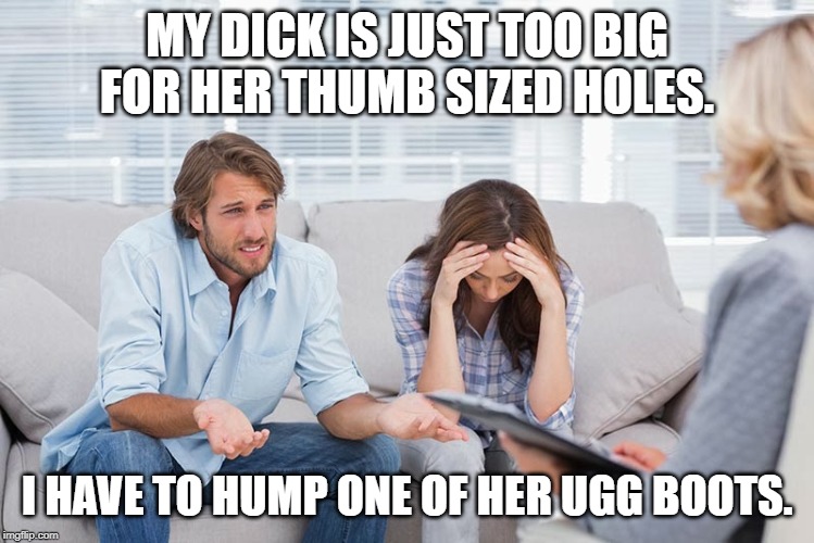 couples therapy | MY DICK IS JUST TOO BIG FOR HER THUMB SIZED HOLES. I HAVE TO HUMP ONE OF HER UGG BOOTS. | image tagged in couples therapy | made w/ Imgflip meme maker