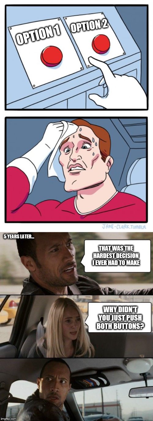 This applies to all Two Button memes | OPTION 2; OPTION 1; 5 YEARS LATER... THAT WAS THE HARDEST DECISION I EVER HAD TO MAKE; WHY DIDN'T YOU JUST PUSH BOTH BUTTONS? | image tagged in memes,the rock driving,two buttons | made w/ Imgflip meme maker