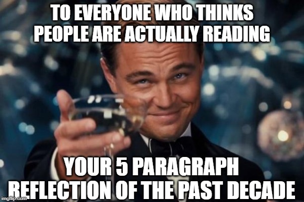 Leonardo Dicaprio Cheers | TO EVERYONE WHO THINKS PEOPLE ARE ACTUALLY READING; YOUR 5 PARAGRAPH REFLECTION OF THE PAST DECADE | image tagged in memes,leonardo dicaprio cheers | made w/ Imgflip meme maker