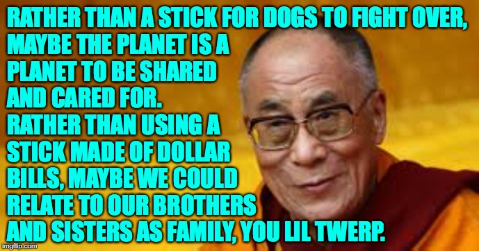 RATHER THAN A STICK FOR DOGS TO FIGHT OVER,
MAYBE THE PLANET IS A
PLANET TO BE SHARED
AND CARED FOR. RATHER THAN USING A
STICK MADE OF DOLLA | made w/ Imgflip meme maker