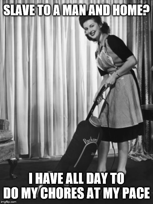 50's Housework | SLAVE TO A MAN AND HOME? I HAVE ALL DAY TO DO MY CHORES AT MY PACE | image tagged in 50's housework | made w/ Imgflip meme maker