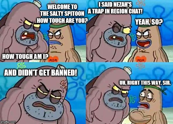 nezah spitoon | I SAID NEZAH'S A TRAP IN REGION CHAT! WELCOME TO THE SALTY SPITOON HOW TOUGH ARE YOU? YEAH, SO? HOW TOUGH AM I? AND DIDN'T GET BANNED! UH, RIGHT THIS WAY, SIR. | image tagged in memes | made w/ Imgflip meme maker