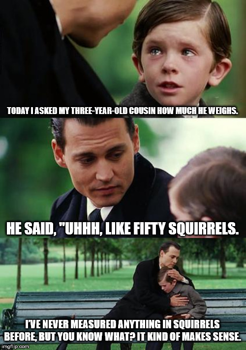 Finding Neverland Meme | TODAY I ASKED MY THREE-YEAR-OLD COUSIN HOW MUCH HE WEIGHS. HE SAID, "UHHH, LIKE FIFTY SQUIRRELS. I’VE NEVER MEASURED ANYTHING IN SQUIRRELS BEFORE, BUT YOU KNOW WHAT? IT KIND OF MAKES SENSE. | image tagged in memes,finding neverland | made w/ Imgflip meme maker