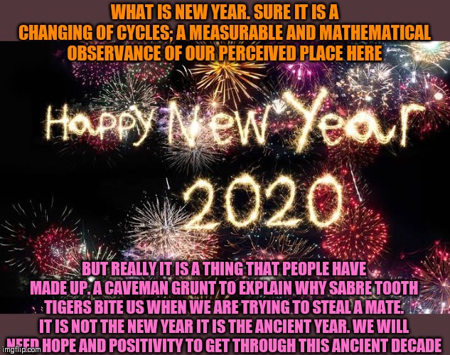 Happy Ancient Year!!! (Auld Lang Syne plays, champagne bottles pop) | WHAT IS NEW YEAR. SURE IT IS A CHANGING OF CYCLES; A MEASURABLE AND MATHEMATICAL OBSERVANCE OF OUR PERCEIVED PLACE HERE; BUT REALLY IT IS A THING THAT PEOPLE HAVE MADE UP. A CAVEMAN GRUNT TO EXPLAIN WHY SABRE TOOTH TIGERS BITE US WHEN WE ARE TRYING TO STEAL A MATE. IT IS NOT THE NEW YEAR IT IS THE ANCIENT YEAR. WE WILL NEED HOPE AND POSITIVITY TO GET THROUGH THIS ANCIENT DECADE | image tagged in happy new years,2020,hope and change,positivity | made w/ Imgflip meme maker