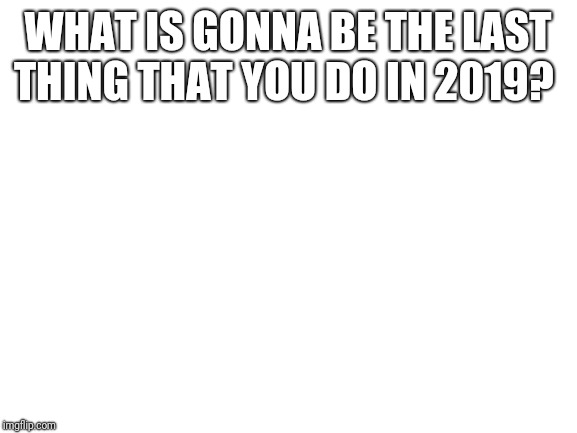Blank White Template | WHAT IS GONNA BE THE LAST THING THAT YOU DO IN 2019? | image tagged in blank white template | made w/ Imgflip meme maker