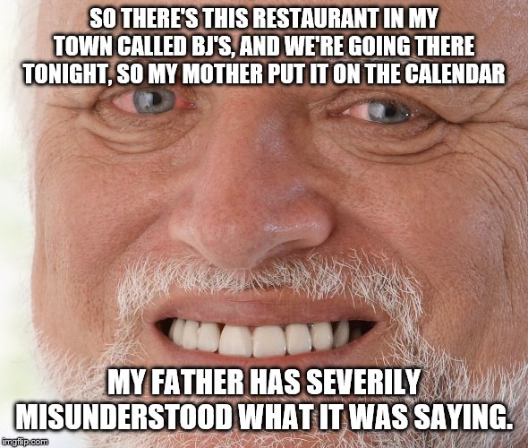 Hide the Pain Harold | SO THERE'S THIS RESTAURANT IN MY TOWN CALLED BJ'S, AND WE'RE GOING THERE TONIGHT, SO MY MOTHER PUT IT ON THE CALENDAR; MY FATHER HAS SEVERILY MISUNDERSTOOD WHAT IT WAS SAYING. | image tagged in hide the pain harold | made w/ Imgflip meme maker