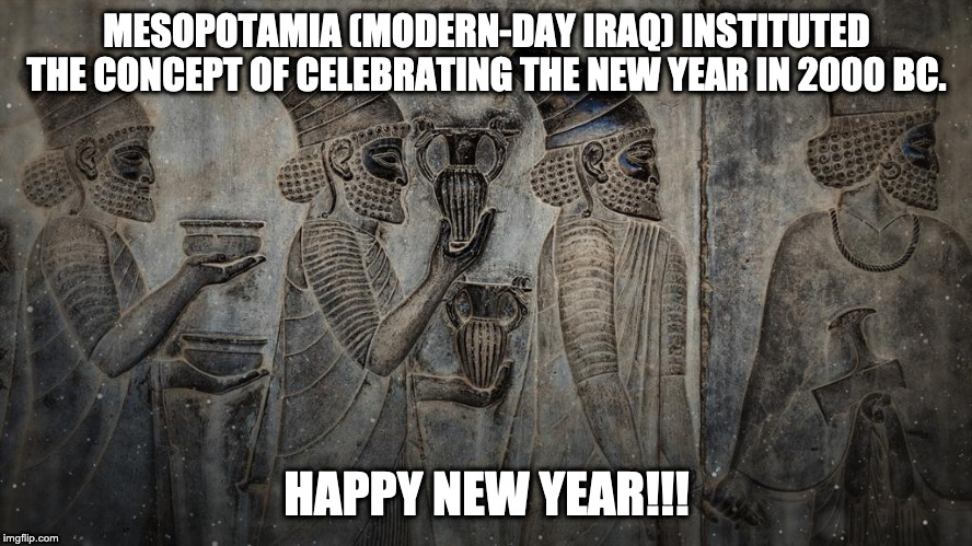 New Years | MESOPOTAMIA (MODERN-DAY IRAQ) INSTITUTED THE CONCEPT OF CELEBRATING THE NEW YEAR IN 2000 BC. HAPPY NEW YEAR!!! | image tagged in new years | made w/ Imgflip meme maker