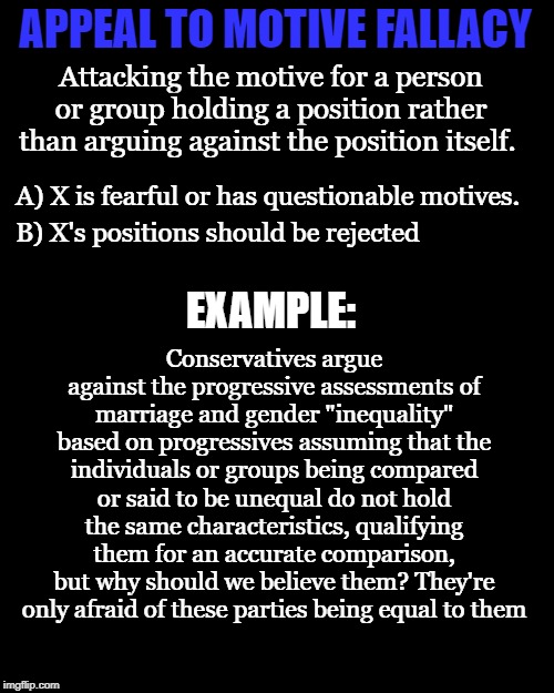 APPEAL TO MOTIVE FALLACY Attacking the motive for a person or group holding a position rather than arguing against the position itself. A) X | made w/ Imgflip meme maker