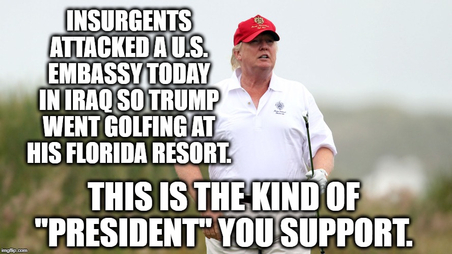 No Other President, Ever..... | INSURGENTS ATTACKED A U.S. EMBASSY TODAY IN IRAQ SO TRUMP WENT GOLFING AT HIS FLORIDA RESORT. THIS IS THE KIND OF "PRESIDENT" YOU SUPPORT. | image tagged in donald trump,golf,impeach trump,fake president,moron,embarrassment | made w/ Imgflip meme maker