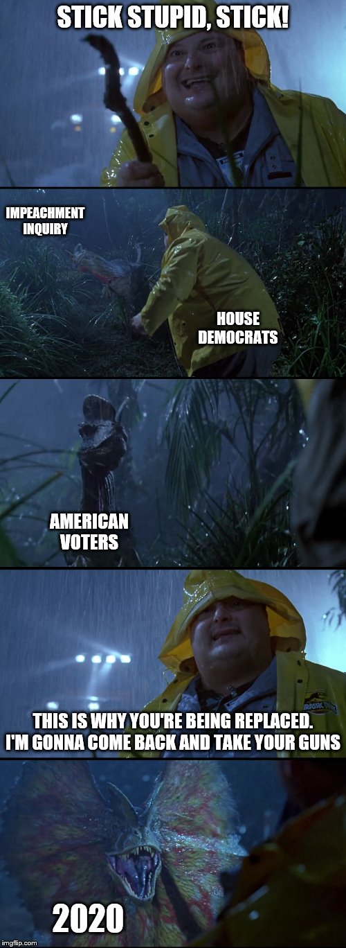 A wonderfully delicious new template for you all! Use "stick stupid stick" or "jurassic park karma". | STICK STUPID, STICK! IMPEACHMENT INQUIRY; HOUSE DEMOCRATS; AMERICAN VOTERS; THIS IS WHY YOU'RE BEING REPLACED. I'M GONNA COME BACK AND TAKE YOUR GUNS; 2020 | image tagged in stick stupid stick,jurassic park,impeachment,trump,democrats | made w/ Imgflip meme maker