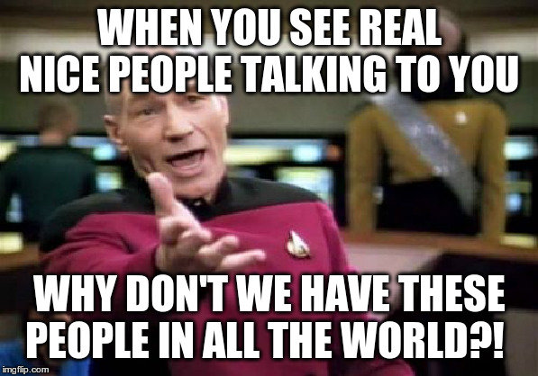 Picard Wtf | WHEN YOU SEE REAL NICE PEOPLE TALKING TO YOU; WHY DON'T WE HAVE THESE PEOPLE IN ALL THE WORLD?! | image tagged in memes,picard wtf | made w/ Imgflip meme maker