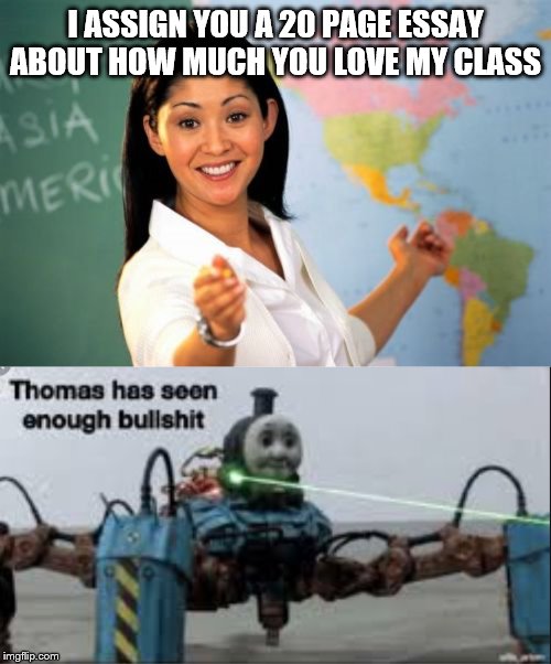 I ASSIGN YOU A 20 PAGE ESSAY ABOUT HOW MUCH YOU LOVE MY CLASS | image tagged in memes,unhelpful high school teacher,thomas has seen enough bullshit | made w/ Imgflip meme maker