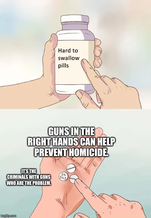 Hard To Swallow Pills |  GUNS IN THE RIGHT HANDS CAN HELP PREVENT HOMICIDE. IT’S THE CRIMINALS WITH GUNS WHO ARE THE PROBLEM. | image tagged in memes,hard to swallow pills | made w/ Imgflip meme maker