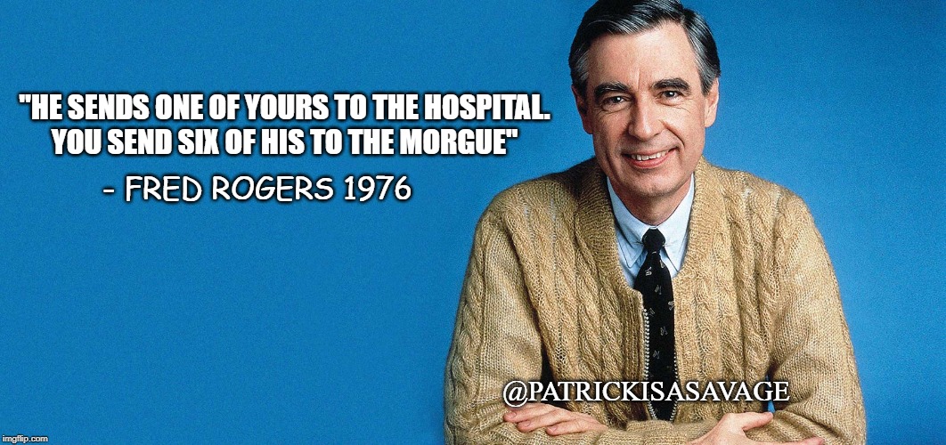Mr Rogers is a badass | "HE SENDS ONE OF YOURS TO THE HOSPITAL.

YOU SEND SIX OF HIS TO THE MORGUE"; - FRED ROGERS 1976; @PATRICKISASAVAGE | image tagged in mr rogers,thug life,funny,mr rogers thug life,badass | made w/ Imgflip meme maker