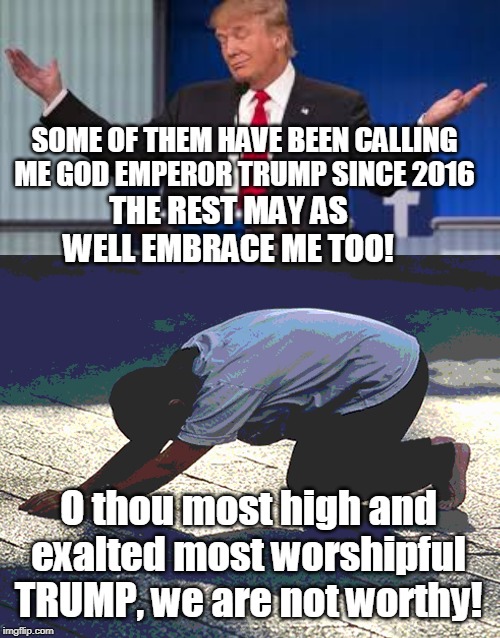 Last meme of 2019: Don't be defensive, turn it into the joke it truly is: embrace cult status! | SOME OF THEM HAVE BEEN CALLING ME GOD EMPEROR TRUMP SINCE 2016 O thou most high and exalted most worshipful TRUMP, we are not worthy! THE RE | image tagged in trump cult,cult,new year 2019,trumpism,cults,followers | made w/ Imgflip meme maker