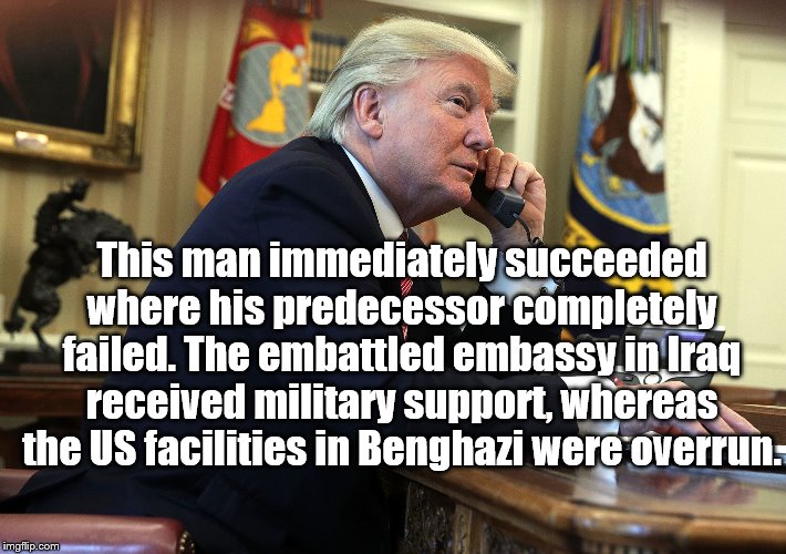 Political meme | This man immediately succeeded where his predecessor completely failed. The embattled embassy in Iraq received military support, whereas the US facilities in Benghazi were overrun. | image tagged in political meme,donald trump | made w/ Imgflip meme maker