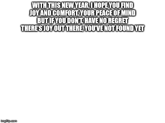 Blank White Template | WITH THIS NEW YEAR, I HOPE YOU FIND
JOY AND COMFORT, YOUR PEACE OF MIND
BUT IF YOU DON’T, HAVE NO REGRET
THERE’S JOY OUT THERE, YOU’VE NOT FOUND YET | image tagged in blank white template | made w/ Imgflip meme maker