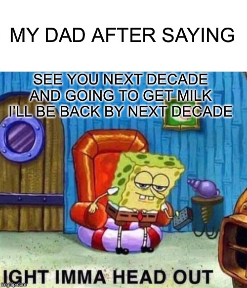 Spongebob Ight Imma Head Out | MY DAD AFTER SAYING; SEE YOU NEXT DECADE AND GOING TO GET MILK I’LL BE BACK BY NEXT DECADE | image tagged in memes,spongebob ight imma head out | made w/ Imgflip meme maker