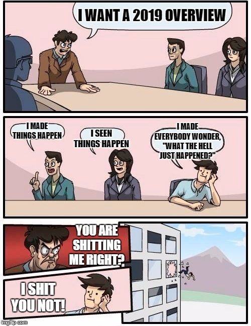 Boardroom Meeting Suggestion | I WANT A 2019 OVERVIEW; I MADE THINGS HAPPEN; I SEEN THINGS HAPPEN; I MADE EVERYBODY WONDER, "WHAT THE HELL JUST HAPPENED?"; YOU ARE SHITTING ME RIGHT? I SHIT YOU NOT! | image tagged in memes,boardroom meeting suggestion,2020,new years,random | made w/ Imgflip meme maker
