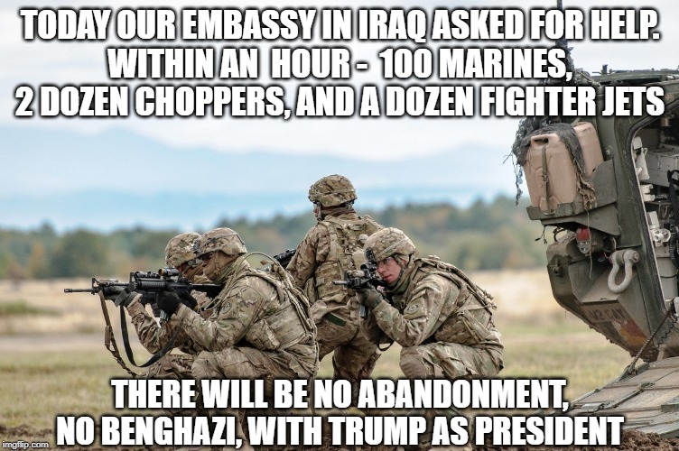 US Military Response | TODAY OUR EMBASSY IN IRAQ ASKED FOR HELP.
WITHIN AN  HOUR -  100 MARINES, 2 DOZEN CHOPPERS, AND A DOZEN FIGHTER JETS; THERE WILL BE NO ABANDONMENT,
NO BENGHAZI, WITH TRUMP AS PRESIDENT | image tagged in us military response | made w/ Imgflip meme maker