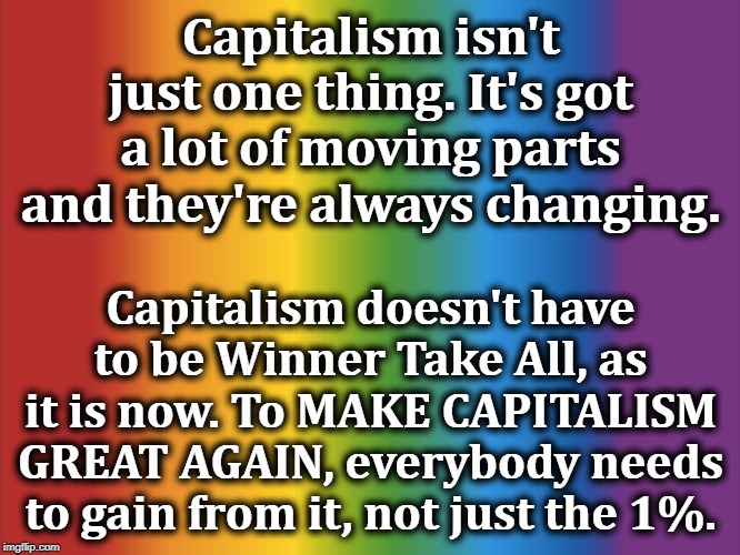 Everybody gains, or things start to shake loose. | Capitalism isn't just one thing. It's got a lot of moving parts and they're always changing. Capitalism doesn't have to be Winner Take All, as it is now. To MAKE CAPITALISM GREAT AGAIN, everybody needs to gain from it, not just the 1%. | image tagged in capitalism,winner take all,1 per cent,trump,socialism | made w/ Imgflip meme maker