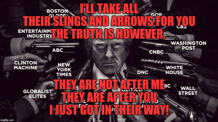 Trump vs the Deepstate swamp | I'LL TAKE ALL THEIR SLINGS AND ARROWS FOR YOU
THE TRUTH IS HOWEVER, THEY ARE NOT AFTER ME
THEY ARE AFTER YOU
I JUST GOT IN THEIR WAY! | image tagged in trump vs the deepstate swamp | made w/ Imgflip meme maker