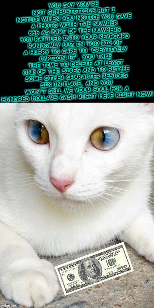 when you're merely a set of eyes to most people but not to mom | YOU SAY YOU'RE NOT SUPERSTITIOUS BUT I NOTICE WHEN YOU NOTICE YOU SAVE A PHOTO WITH THE NUMBER 666 AS PART OF THE NUMBERS YOU RATTLED INTO YOUR KEYBOARD RANDOMLY CUZ IN TOO BIG OF A HURRY TO CARE TO 'CREATIVELY CAPTION IT', YOU TAKE THE TIME TO DELETE AT LEAST ONE OF THE SIXES AND TO RETYPE SOME OTHER CHARACTER BESIDES SIX IN PLACE, AND YOU WON'T SELL ME YOUR SOUL FOR A HUNDRED DOLLARS CASH RIGHT HERE RIGHT NOW! | image tagged in when you're merely a set of eyes to most people but not to mom | made w/ Imgflip meme maker