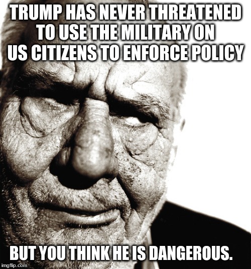Trump is not nearly the problem that you are | TRUMP HAS NEVER THREATENED TO USE THE MILITARY ON US CITIZENS TO ENFORCE POLICY; BUT YOU THINK HE IS DANGEROUS. | image tagged in skeptical old man,wake up,smell the coffee,learn your rights,protect every right,president trump 2020 | made w/ Imgflip meme maker