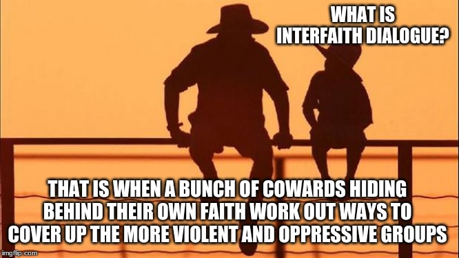 Cowboy wisdom on Interfaith Dialogue | WHAT IS INTERFAITH DIALOGUE? THAT IS WHEN A BUNCH OF COWARDS HIDING BEHIND THEIR OWN FAITH WORK OUT WAYS TO COVER UP THE MORE VIOLENT AND OPPRESSIVE GROUPS | image tagged in cowboy father and son,interfaith dialogue,call out evil when you see it,religion,cowboy wisdom,teach your children the truth | made w/ Imgflip meme maker