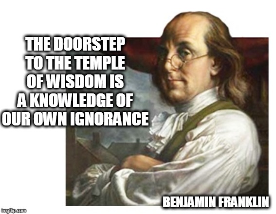 Let's get back to basics | THE DOORSTEP TO THE TEMPLE OF WISDOM IS A KNOWLEDGE OF OUR OWN IGNORANCE; BENJAMIN FRANKLIN | image tagged in benjamin franklin,founding fathers,founding fathers quotes,benjamin franklin quotes | made w/ Imgflip meme maker