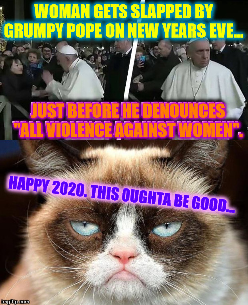 2020. Already Shaping Up... | WOMAN GETS SLAPPED BY GRUMPY POPE ON NEW YEARS EVE... JUST BEFORE HE DENOUNCES "ALL VIOLENCE AGAINST WOMEN". JUST BEFORE HE DENOUNCES "ALL VIOLENCE AGAINST WOMEN". HAPPY 2020. THIS OUGHTA BE GOOD... | image tagged in memes,grumpy cat not amused,happy new year,grumpy pope,pimpin,2020 | made w/ Imgflip meme maker